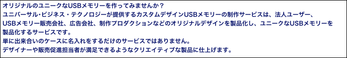 オリジナルのユニークなUSBメモリーを作ってみませんか？
ユニバーサル･ビジネス・テクノロジーが提供するカスタムデザインUSBメモリーの制作サービスは、法人ユーザー、
USBメモリー販売会社、広告会社、制作プロダクションなどのオリジナルデザインを製品化し、ユニークなUSBメモリーを
製品化するサービスです。
単に出来合いのケースに名入れをするだけのサービスではありません。
デザイナーや販売促進担当者が満足できるようなクリエイティブな製品に仕上げます。
また、USBにプロモーション用のコンテンツ（ビデオ、音楽、PDFカタログ等）を入れて効果 的な販促戦略を行うことも可能です。 
